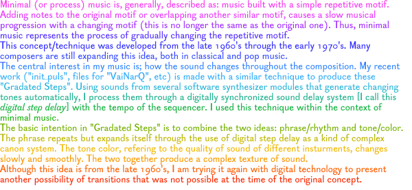 Minimal (or process) music is, generally, described as: music built with a simple repetitive motif. Adding notes to the original motif or overlapping another similar motif, causes a slow musical progression with a changing motif (this is no longer the same as the original one). Thus, minimal music represents the process of gradually changing the repetitive motif. This concept/technique was developed from the late 1960's through the early 1970's. Many composers are still expanding this idea, both in classical and pop music. The central interest in my music is; how the sound changes throughout the composition. My recent work (